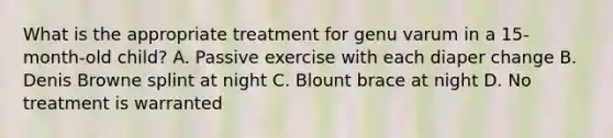 What is the appropriate treatment for genu varum in a 15-month-old child? A. Passive exercise with each diaper change B. Denis Browne splint at night C. Blount brace at night D. No treatment is warranted