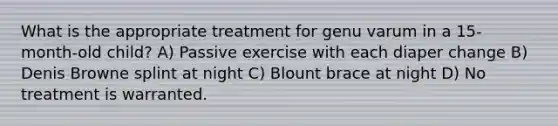 What is the appropriate treatment for genu varum in a 15-month-old child? A) Passive exercise with each diaper change B) Denis Browne splint at night C) Blount brace at night D) No treatment is warranted.