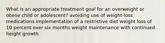 What is an appropriate treatment goal for an overweight or obese child or adolescent? avoiding use of weight-loss medications implementation of a restrictive diet weight loss of 10 percent over six months weight maintenance with continued height growth