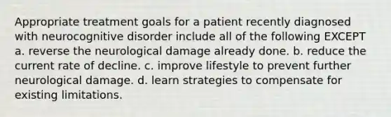 Appropriate treatment goals for a patient recently diagnosed with neurocognitive disorder include all of the following EXCEPT a. ​reverse the neurological damage already done. b. ​reduce the current rate of decline. ​c. improve lifestyle to prevent further neurological damage. ​d. learn strategies to compensate for existing limitations.