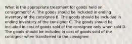 What is the appropriate treatment for goods held on consignment? A. The goods should be included in ending inventory of the consignee B. The goods should be included in ending inventory of the consignor C. The goods should be included in cost of goods sold of the consignee only when sold D. The goods should be included in cost of goods sold of the consignor when transferred to the consignee