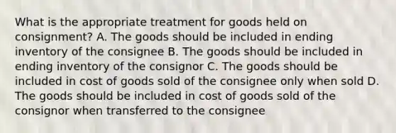 What is the appropriate treatment for goods held on consignment? A. The goods should be included in ending inventory of the consignee B. The goods should be included in ending inventory of the consignor C. The goods should be included in cost of goods sold of the consignee only when sold D. The goods should be included in cost of goods sold of the consignor when transferred to the consignee