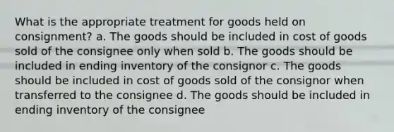 What is the appropriate treatment for goods held on consignment? a. The goods should be included in cost of goods sold of the consignee only when sold b. The goods should be included in ending inventory of the consignor c. The goods should be included in cost of goods sold of the consignor when transferred to the consignee d. The goods should be included in ending inventory of the consignee