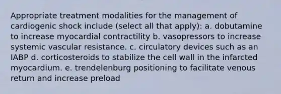 Appropriate treatment modalities for the management of cardiogenic shock include (select all that apply): a. dobutamine to increase myocardial contractility b. vasopressors to increase systemic vascular resistance. c. circulatory devices such as an IABP d. corticosteroids to stabilize the cell wall in the infarcted myocardium. e. trendelenburg positioning to facilitate venous return and increase preload