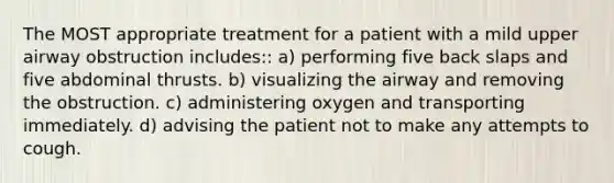 The MOST appropriate treatment for a patient with a mild upper airway obstruction includes:: a) performing five back slaps and five abdominal thrusts. b) visualizing the airway and removing the obstruction. c) administering oxygen and transporting immediately. d) advising the patient not to make any attempts to cough.