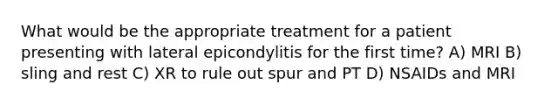 What would be the appropriate treatment for a patient presenting with lateral epicondylitis for the first time? A) MRI B) sling and rest C) XR to rule out spur and PT D) NSAIDs and MRI