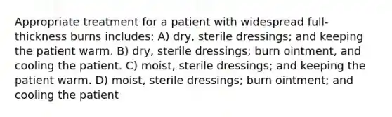 Appropriate treatment for a patient with widespread full-thickness burns includes: A) dry, sterile dressings; and keeping the patient warm. B) dry, sterile dressings; burn ointment, and cooling the patient. C) moist, sterile dressings; and keeping the patient warm. D) moist, sterile dressings; burn ointment; and cooling the patient