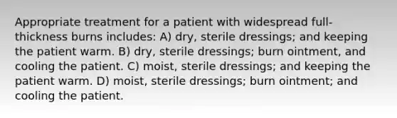 Appropriate treatment for a patient with widespread full-thickness burns includes: A) dry, sterile dressings; and keeping the patient warm. B) dry, sterile dressings; burn ointment, and cooling the patient. C) moist, sterile dressings; and keeping the patient warm. D) moist, sterile dressings; burn ointment; and cooling the patient.