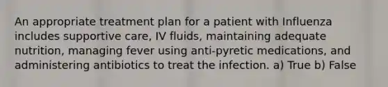 An appropriate treatment plan for a patient with Influenza includes supportive care, IV fluids, maintaining adequate nutrition, managing fever using anti-pyretic medications, and administering antibiotics to treat the infection. a) True b) False