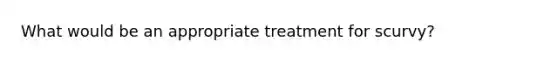 What would be an appropriate treatment for scurvy?