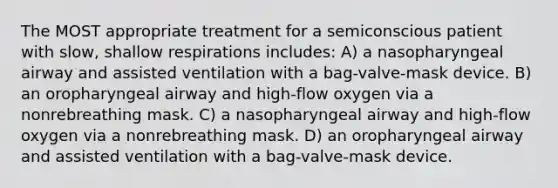 The MOST appropriate treatment for a semiconscious patient with slow, shallow respirations includes: A) a nasopharyngeal airway and assisted ventilation with a bag-valve-mask device. B) an oropharyngeal airway and high-flow oxygen via a nonrebreathing mask. C) a nasopharyngeal airway and high-flow oxygen via a nonrebreathing mask. D) an oropharyngeal airway and assisted ventilation with a bag-valve-mask device.