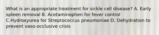 What is an appropriate treatment for sickle cell disease? A. Early spleen removal B. Acetaminophen for fever control C.Hydroxyurea for Streptococcus pneumoniae D. Dehydration to prevent vaso-occlusive crisis