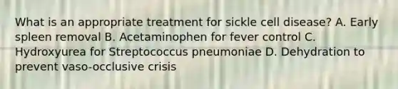 What is an appropriate treatment for sickle cell disease? A. Early spleen removal B. Acetaminophen for fever control C. Hydroxyurea for Streptococcus pneumoniae D. Dehydration to prevent vaso-occlusive crisis