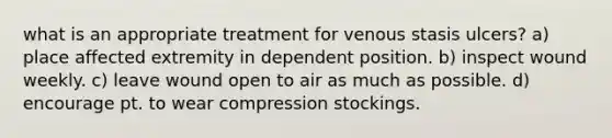 what is an appropriate treatment for venous stasis ulcers? a) place affected extremity in dependent position. b) inspect wound weekly. c) leave wound open to air as much as possible. d) encourage pt. to wear compression stockings.