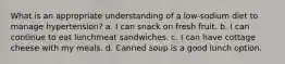 What is an appropriate understanding of a low-sodium diet to manage hypertension? a. I can snack on fresh fruit. b. I can continue to eat lunchmeat sandwiches. c. I can have cottage cheese with my meals. d. Canned soup is a good lunch option.