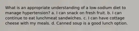 What is an appropriate understanding of a low-sodium diet to manage hypertension? a. I can snack on fresh fruit. b. I can continue to eat lunchmeat sandwiches. c. I can have cottage cheese with my meals. d. Canned soup is a good lunch option.