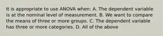 It is appropriate to use ANOVA when: A. The dependent variable is at the nominal level of measurement. B. We want to compare the means of three or more groups. C. The dependent variable has three or more categories. D. All of the above