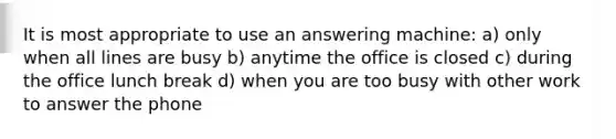 It is most appropriate to use an answering machine: a) only when all lines are busy b) anytime the office is closed c) during the office lunch break d) when you are too busy with other work to answer the phone