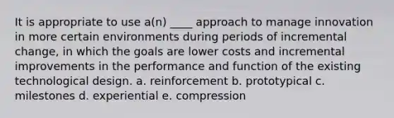 It is appropriate to use a(n) ____ approach to manage innovation in more certain environments during periods of incremental change, in which the goals are lower costs and incremental improvements in the performance and function of the existing technological design. a. reinforcement b. prototypical c. milestones d. experiential e. compression