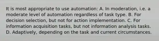 It is most appropriate to use automation: A. In moderation, i.e. a moderate level of automation regardless of task type. B. For decision selection, but not for action implementation. C. For information acquisition tasks, but not information analysis tasks. D. Adaptively, depending on the task and current circumstances.