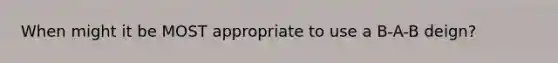 When might it be MOST appropriate to use a B-A-B deign?