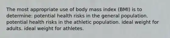 The most appropriate use of body mass index (BMI) is to determine: potential health risks in the general population. potential health risks in the athletic population. ideal weight for adults. ideal weight for athletes.