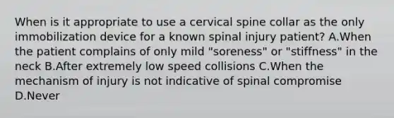 When is it appropriate to use a cervical spine collar as the only immobilization device for a known spinal injury​ patient? A.When the patient complains of only mild​ "soreness" or​ "stiffness" in the neck B.After extremely low speed collisions C.When the mechanism of injury is not indicative of spinal compromise D.Never