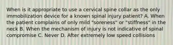 When is it appropriate to use a cervical spine collar as the only immobilization device for a known spinal injury​ patient? A. When the patient complains of only mild​ "soreness" or​ "stiffness" in the neck B. When the mechanism of injury is not indicative of spinal compromise C. Never D. After extremely low speed collisions