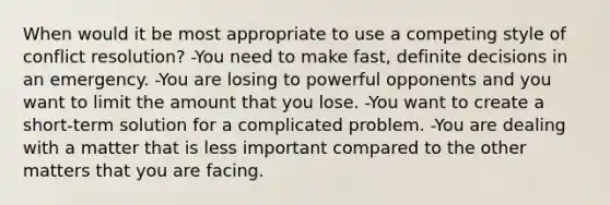 When would it be most appropriate to use a competing style of conflict resolution? -You need to make fast, definite decisions in an emergency. -You are losing to powerful opponents and you want to limit the amount that you lose. -You want to create a short-term solution for a complicated problem. -You are dealing with a matter that is less important compared to the other matters that you are facing.