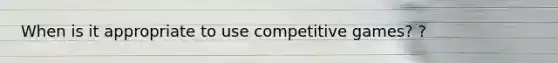 When is it appropriate to use competitive games? ?