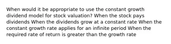 When would it be appropriate to use the constant growth dividend model for stock valuation? When the stock pays dividends When the dividends grow at a constant rate When the constant growth rate applies for an infinite period When the required rate of return is greater than the growth rate