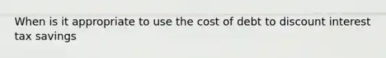 When is it appropriate to use the cost of debt to discount interest tax savings