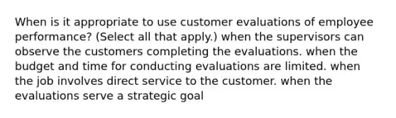 When is it appropriate to use customer evaluations of employee performance? (Select all that apply.) when the supervisors can observe the customers completing the evaluations. when the budget and time for conducting evaluations are limited. when the job involves direct service to the customer. when the evaluations serve a strategic goal