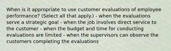 When is it appropriate to use customer evaluations of employee performance? (Select all that apply.) - when the evaluations serve a strategic goal - when the job involves direct service to the customer - when the budget and time for conducting evaluations are limited - when the supervisors can observe the customers completing the evaluations