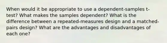 When would it be appropriate to use a dependent-samples t-test? What makes the samples dependent? What is the difference between a repeated-measures design and a matched-pairs design? What are the advantages and disadvantages of each one?