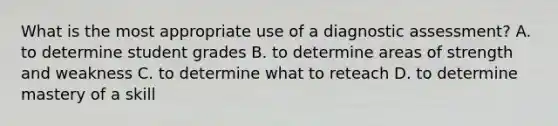 What is the most appropriate use of a diagnostic assessment? A. to determine student grades B. to determine areas of strength and weakness C. to determine what to reteach D. to determine mastery of a skill