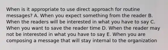 When is it appropriate to use direct approach for routine messages? A. When you expect something from the reader B. When the readers will be interested in what you have to say C. When you want to save the reader time D. When the reader may not be interested in what you have to say E. When you are composing a message that will stay internal to the organization