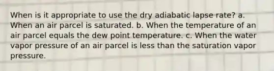 When is it appropriate to use the dry adiabatic lapse rate? a. When an air parcel is saturated. b. When the temperature of an air parcel equals the dew point temperature. c. When the water vapor pressure of an air parcel is less than the saturation vapor pressure.