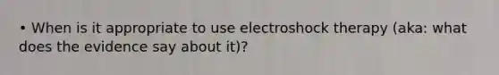 • When is it appropriate to use electroshock therapy (aka: what does the evidence say about it)?