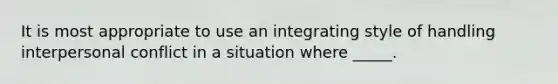 It is most appropriate to use an integrating style of handling interpersonal conflict in a situation where _____.