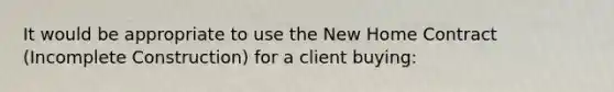 It would be appropriate to use the New Home Contract (Incomplete Construction) for a client buying: