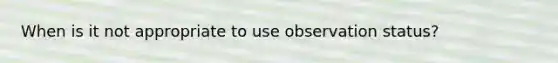 When is it not appropriate to use observation status?