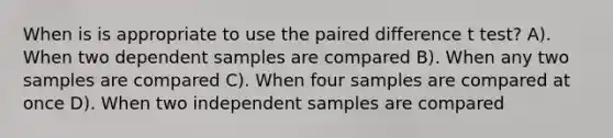 When is is appropriate to use the paired difference t test? A). When two dependent samples are compared B). When any two samples are compared C). When four samples are compared at once D). When two independent samples are compared