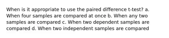 When is it appropriate to use the paired difference t-test? a. When four samples are compared at once b. When any two samples are compared c. When two dependent samples are compared d. When two independent samples are compared