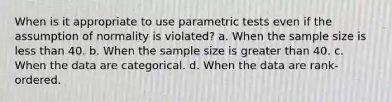 When is it appropriate to use parametric tests even if the assumption of normality is violated? a. When the sample size is less than 40. b. When the sample size is greater than 40. c. When the data are categorical. d. When the data are rank-ordered.