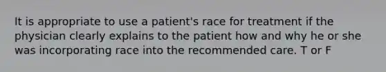 It is appropriate to use a patient's race for treatment if the physician clearly explains to the patient how and why he or she was incorporating race into the recommended care. T or F