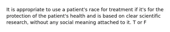 It is appropriate to use a patient's race for treatment if it's for the protection of the patient's health and is based on clear scientific research, without any social meaning attached to it. T or F