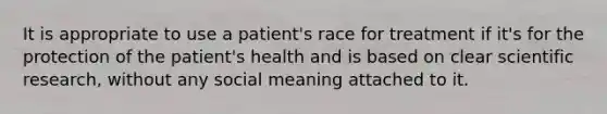 It is appropriate to use a patient's race for treatment if it's for the protection of the patient's health and is based on clear scientific research, without any social meaning attached to it.