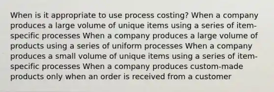 When is it appropriate to use process costing? When a company produces a large volume of unique items using a series of item-specific processes When a company produces a large volume of products using a series of uniform processes When a company produces a small volume of unique items using a series of item-specific processes When a company produces custom-made products only when an order is received from a customer