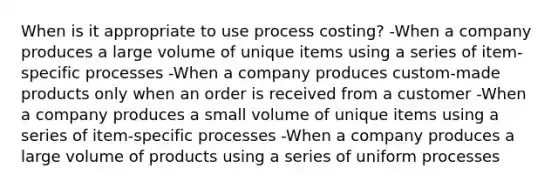 When is it appropriate to use process costing? -When a company produces a large volume of unique items using a series of item-specific processes -When a company produces custom-made products only when an order is received from a customer -When a company produces a small volume of unique items using a series of item-specific processes -When a company produces a large volume of products using a series of uniform processes